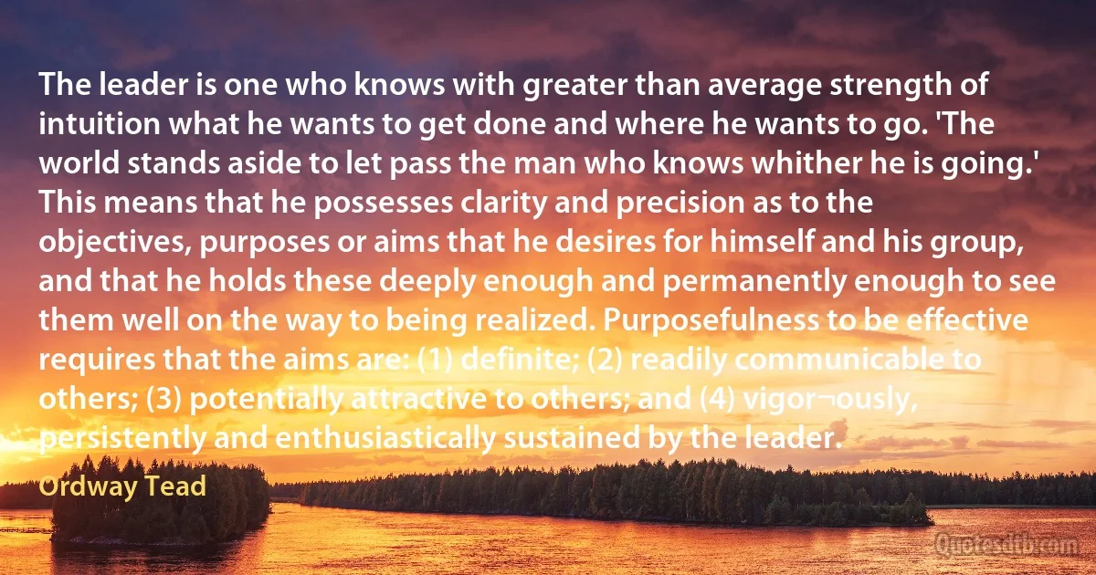 The leader is one who knows with greater than average strength of intuition what he wants to get done and where he wants to go. 'The world stands aside to let pass the man who knows whither he is going.'
This means that he possesses clarity and precision as to the objectives, purposes or aims that he desires for himself and his group, and that he holds these deeply enough and permanently enough to see them well on the way to being realized. Purposefulness to be effective requires that the aims are: (1) definite; (2) readily communicable to others; (3) potentially attractive to others; and (4) vigor¬ously, persistently and enthusiastically sustained by the leader. (Ordway Tead)