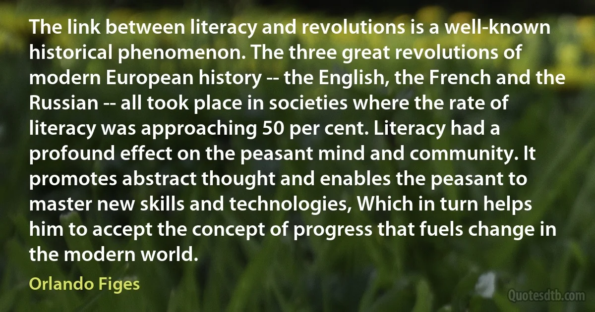 The link between literacy and revolutions is a well-known historical phenomenon. The three great revolutions of modern European history -- the English, the French and the Russian -- all took place in societies where the rate of literacy was approaching 50 per cent. Literacy had a profound effect on the peasant mind and community. It promotes abstract thought and enables the peasant to master new skills and technologies, Which in turn helps him to accept the concept of progress that fuels change in the modern world. (Orlando Figes)