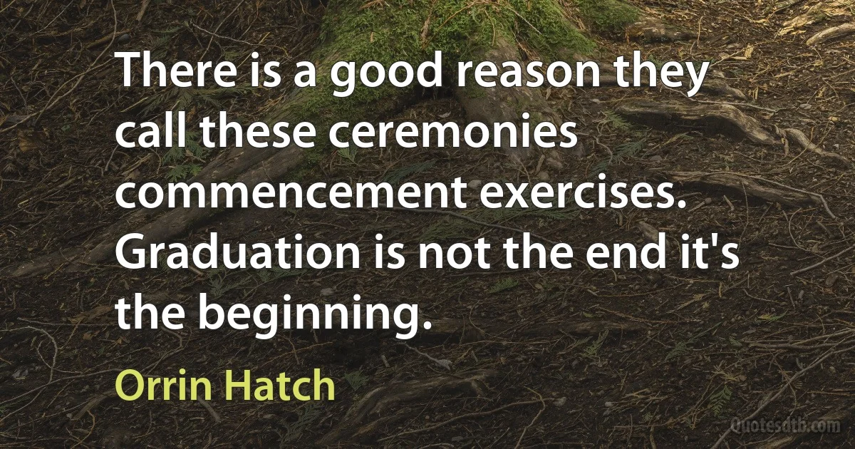 There is a good reason they call these ceremonies commencement exercises. Graduation is not the end it's the beginning. (Orrin Hatch)