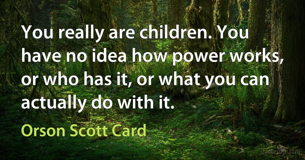 You really are children. You have no idea how power works, or who has it, or what you can actually do with it. (Orson Scott Card)