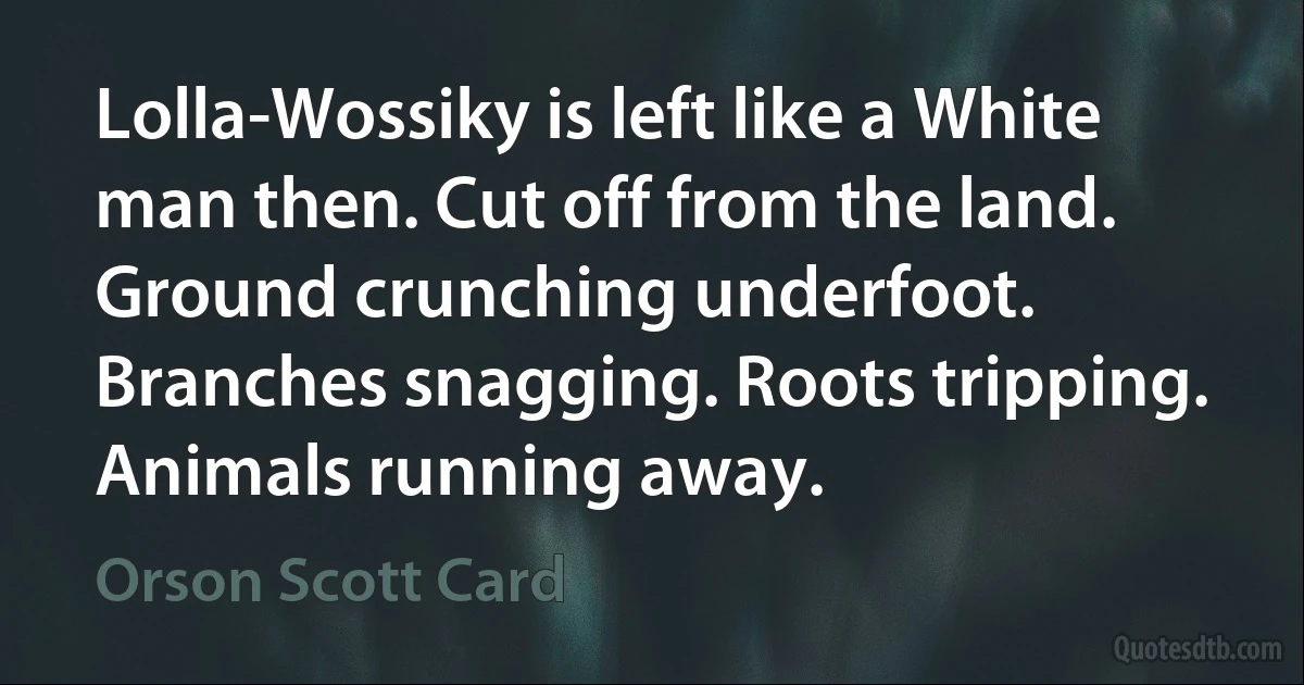 Lolla-Wossiky is left like a White man then. Cut off from the land. Ground crunching underfoot. Branches snagging. Roots tripping. Animals running away. (Orson Scott Card)