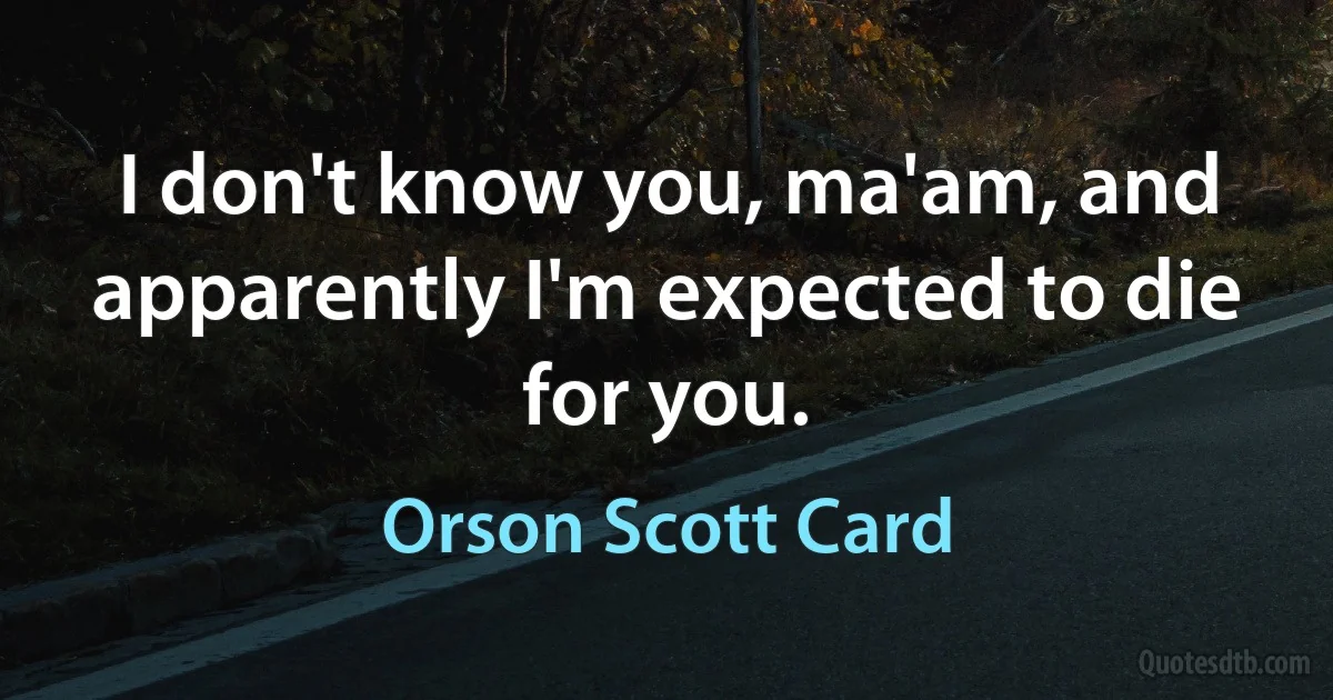 I don't know you, ma'am, and apparently I'm expected to die for you. (Orson Scott Card)