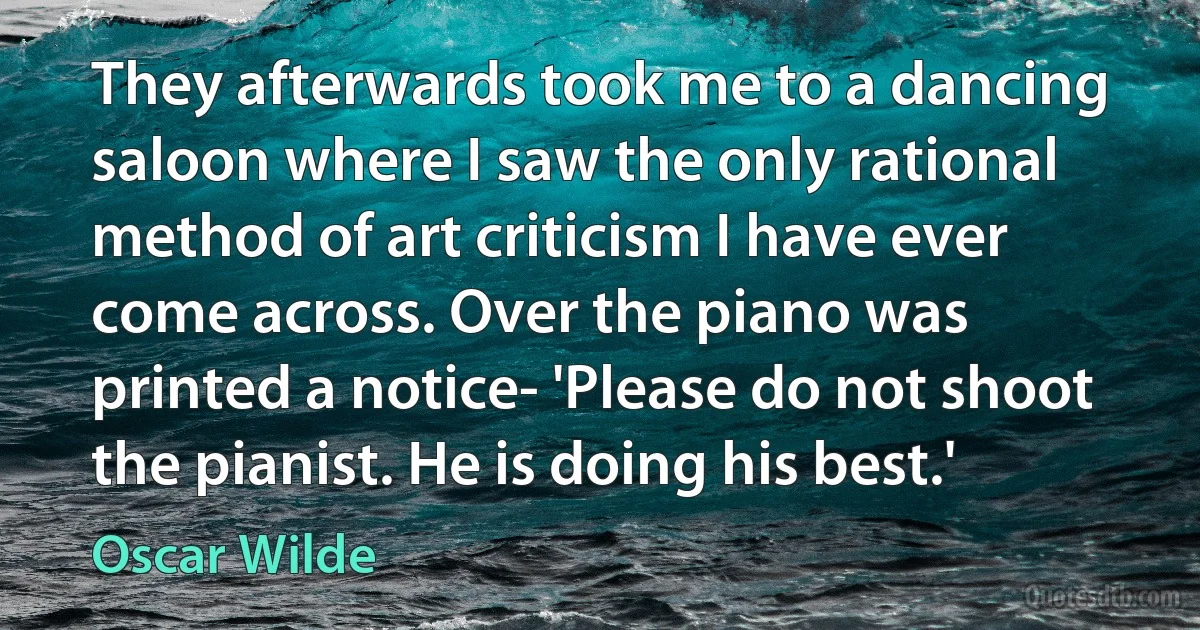 They afterwards took me to a dancing saloon where I saw the only rational method of art criticism I have ever come across. Over the piano was printed a notice- 'Please do not shoot the pianist. He is doing his best.' (Oscar Wilde)