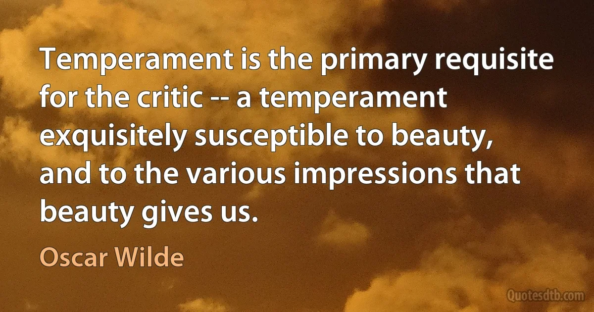 Temperament is the primary requisite for the critic -- a temperament exquisitely susceptible to beauty, and to the various impressions that beauty gives us. (Oscar Wilde)