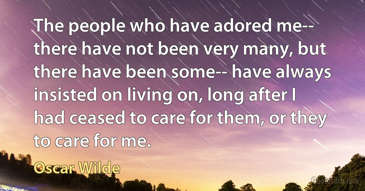 The people who have adored me-- there have not been very many, but there have been some-- have always insisted on living on, long after I had ceased to care for them, or they to care for me. (Oscar Wilde)