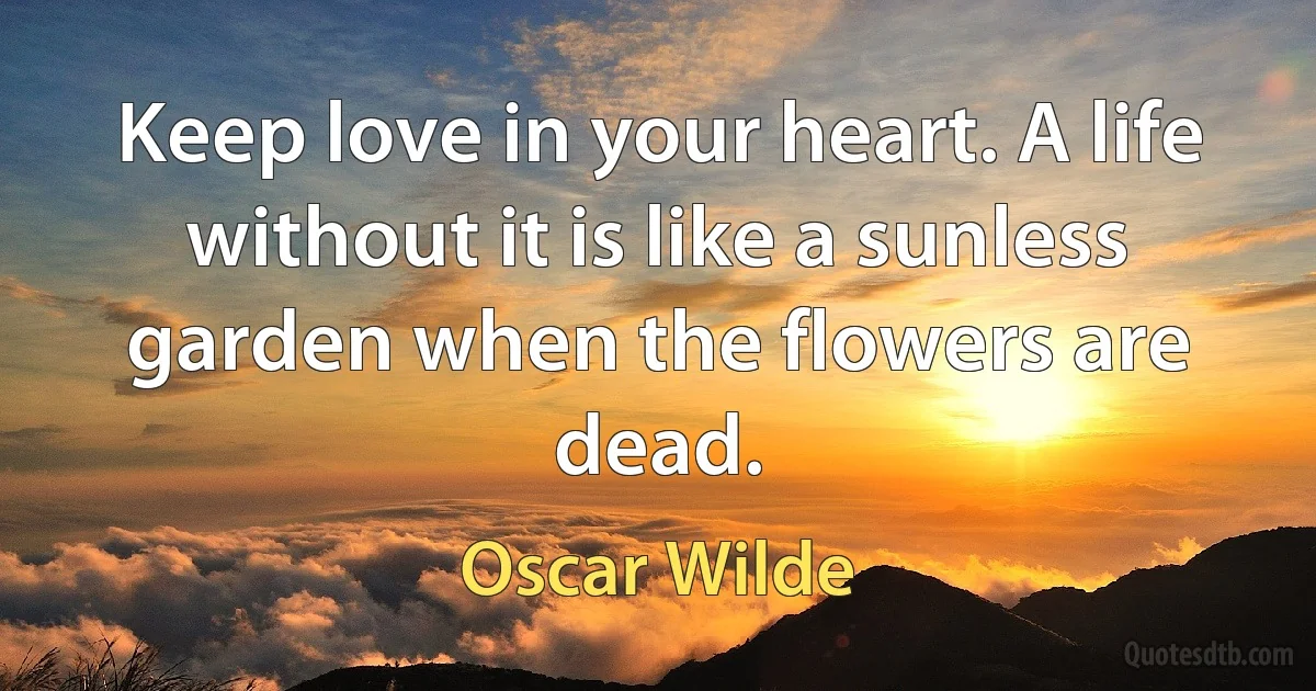 Keep love in your heart. A life without it is like a sunless garden when the flowers are dead. (Oscar Wilde)