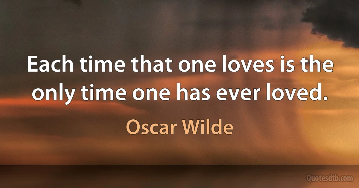 Each time that one loves is the only time one has ever loved. (Oscar Wilde)