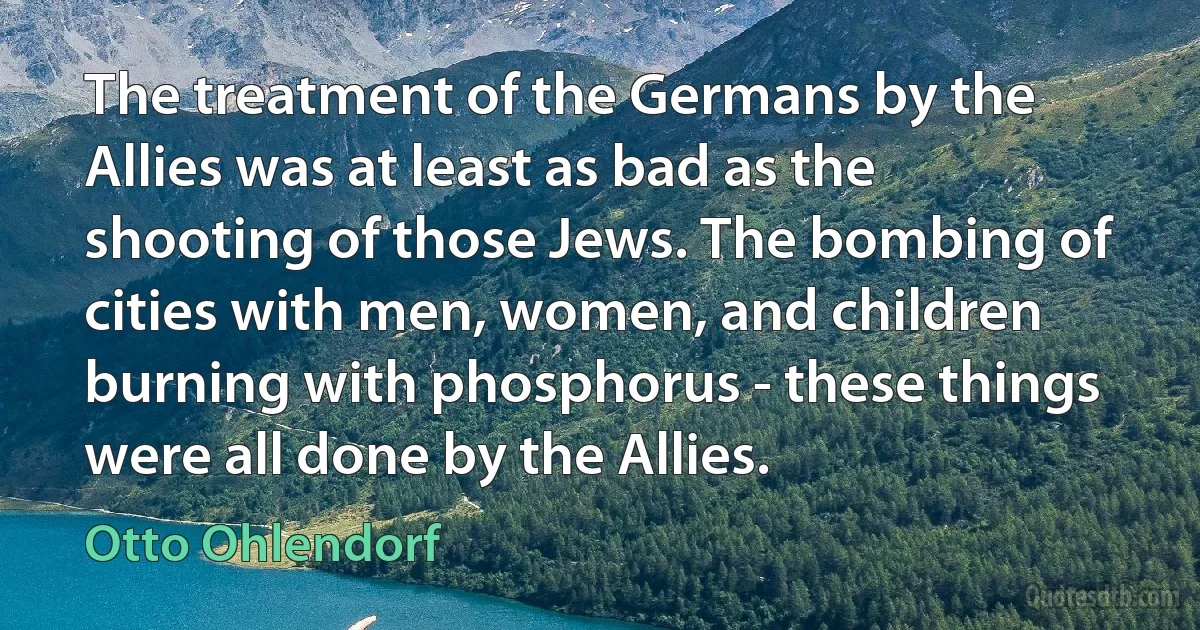 The treatment of the Germans by the Allies was at least as bad as the shooting of those Jews. The bombing of cities with men, women, and children burning with phosphorus - these things were all done by the Allies. (Otto Ohlendorf)