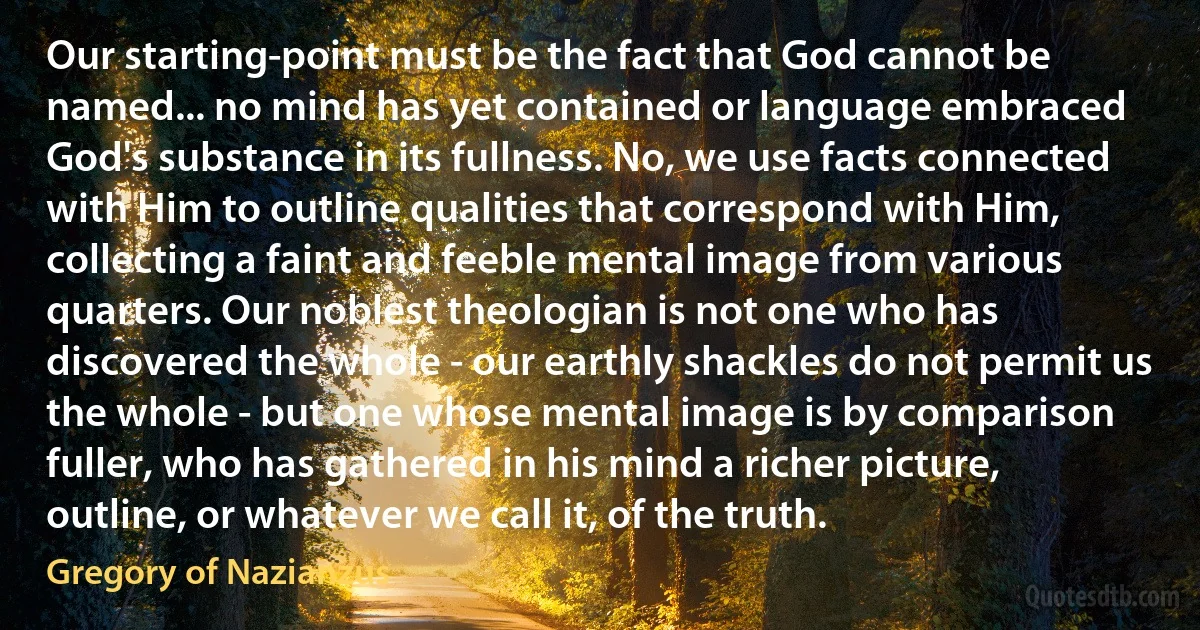 Our starting-point must be the fact that God cannot be named... no mind has yet contained or language embraced God's substance in its fullness. No, we use facts connected with Him to outline qualities that correspond with Him, collecting a faint and feeble mental image from various quarters. Our noblest theologian is not one who has discovered the whole - our earthly shackles do not permit us the whole - but one whose mental image is by comparison fuller, who has gathered in his mind a richer picture, outline, or whatever we call it, of the truth. (Gregory of Nazianzus)