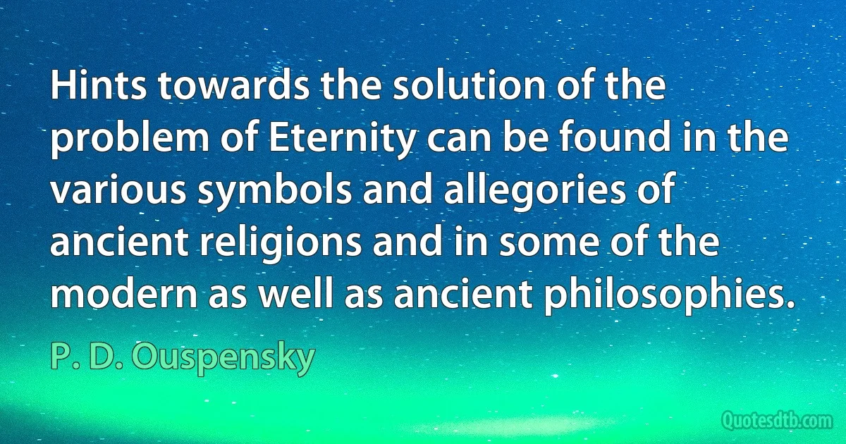 Hints towards the solution of the problem of Eternity can be found in the various symbols and allegories of ancient religions and in some of the modern as well as ancient philosophies. (P. D. Ouspensky)