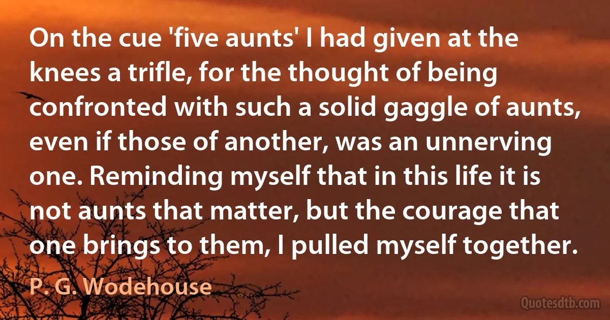 On the cue 'five aunts' I had given at the knees a trifle, for the thought of being confronted with such a solid gaggle of aunts, even if those of another, was an unnerving one. Reminding myself that in this life it is not aunts that matter, but the courage that one brings to them, I pulled myself together. (P. G. Wodehouse)