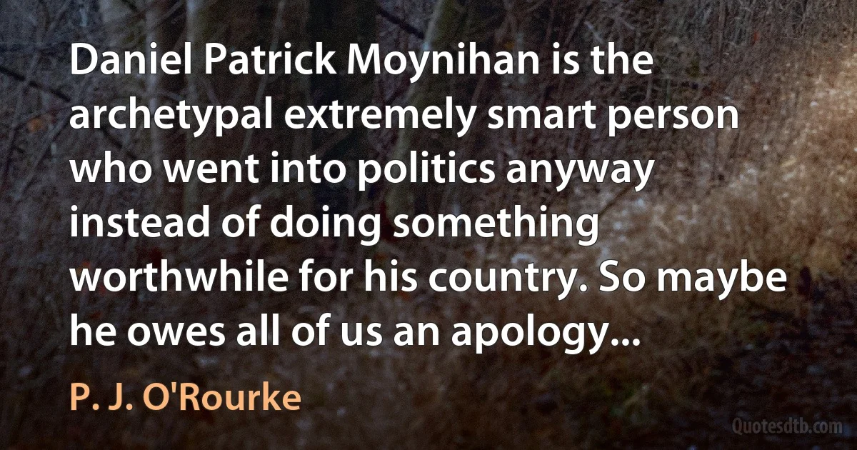 Daniel Patrick Moynihan is the archetypal extremely smart person who went into politics anyway instead of doing something worthwhile for his country. So maybe he owes all of us an apology... (P. J. O'Rourke)