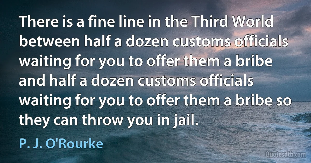 There is a fine line in the Third World between half a dozen customs officials waiting for you to offer them a bribe and half a dozen customs officials waiting for you to offer them a bribe so they can throw you in jail. (P. J. O'Rourke)