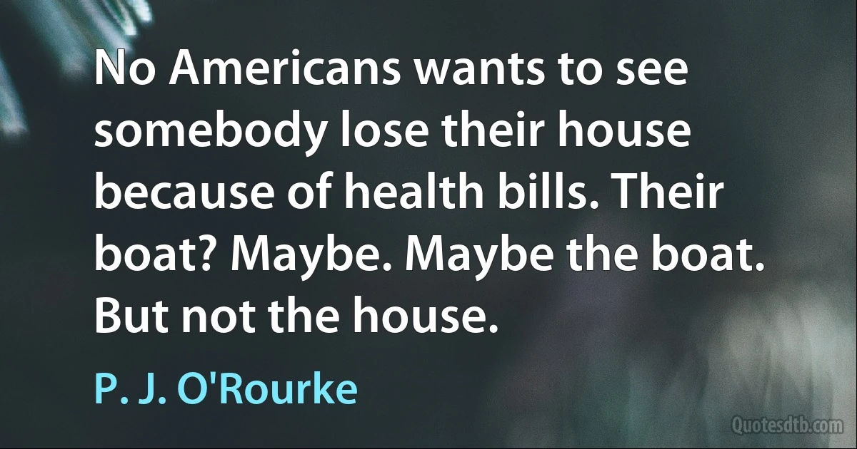 No Americans wants to see somebody lose their house because of health bills. Their boat? Maybe. Maybe the boat. But not the house. (P. J. O'Rourke)