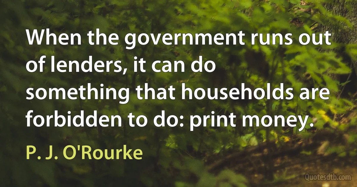 When the government runs out of lenders, it can do something that households are forbidden to do: print money. (P. J. O'Rourke)