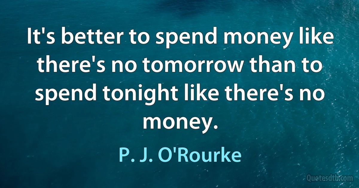 It's better to spend money like there's no tomorrow than to spend tonight like there's no money. (P. J. O'Rourke)