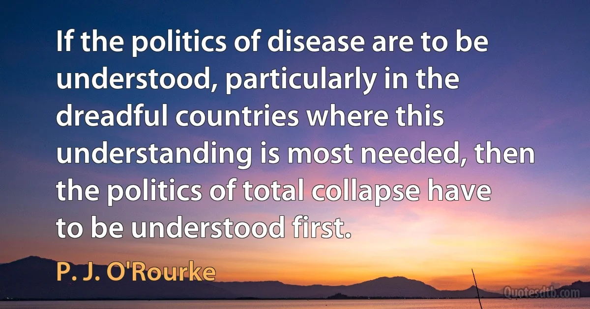 If the politics of disease are to be understood, particularly in the dreadful countries where this understanding is most needed, then the politics of total collapse have to be understood first. (P. J. O'Rourke)