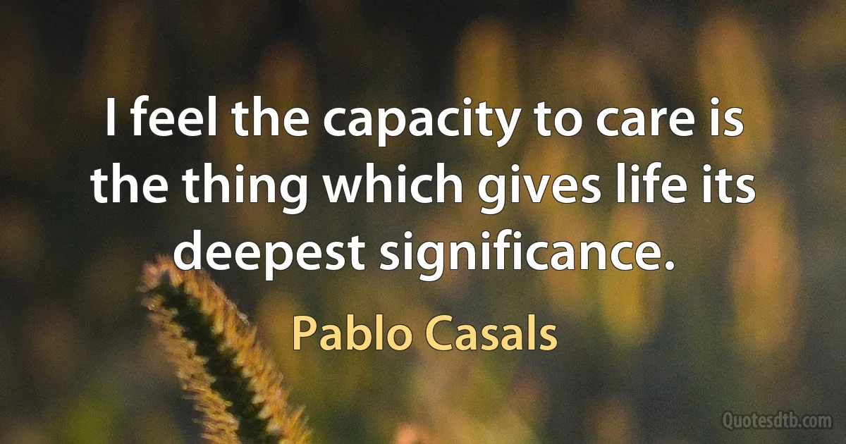 I feel the capacity to care is the thing which gives life its deepest significance. (Pablo Casals)