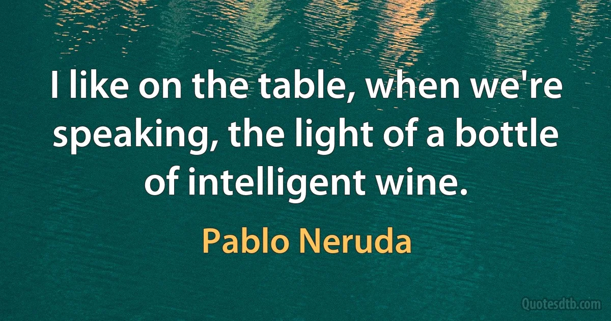 I like on the table, when we're speaking, the light of a bottle of intelligent wine. (Pablo Neruda)