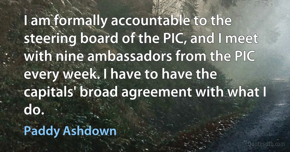 I am formally accountable to the steering board of the PIC, and I meet with nine ambassadors from the PIC every week. I have to have the capitals' broad agreement with what I do. (Paddy Ashdown)