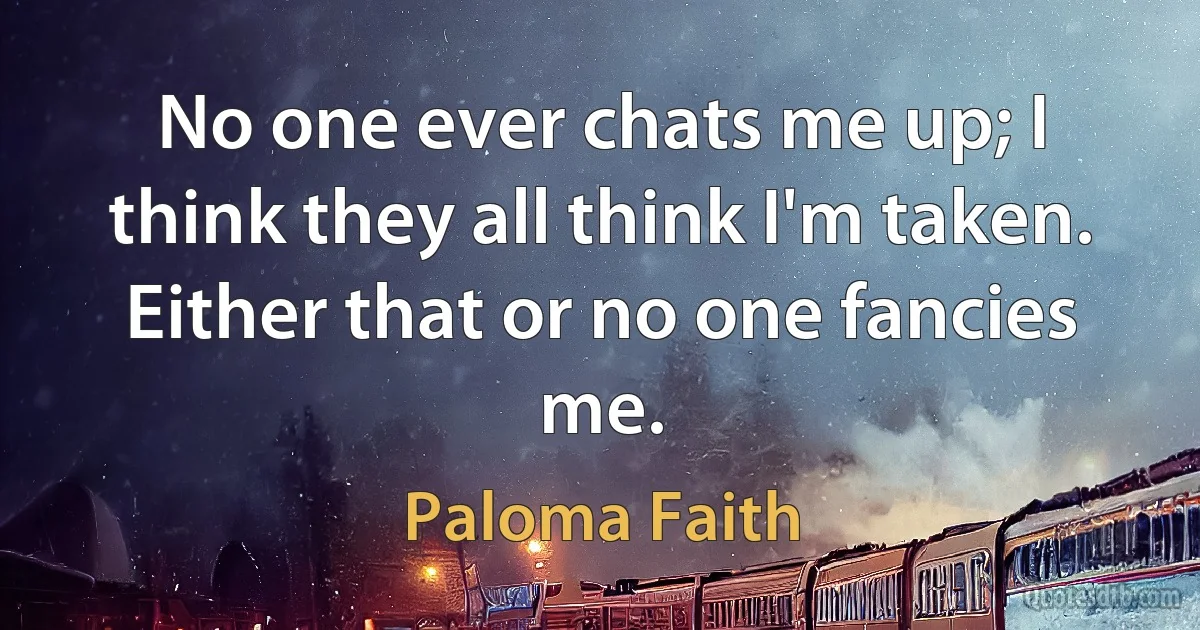 No one ever chats me up; I think they all think I'm taken. Either that or no one fancies me. (Paloma Faith)