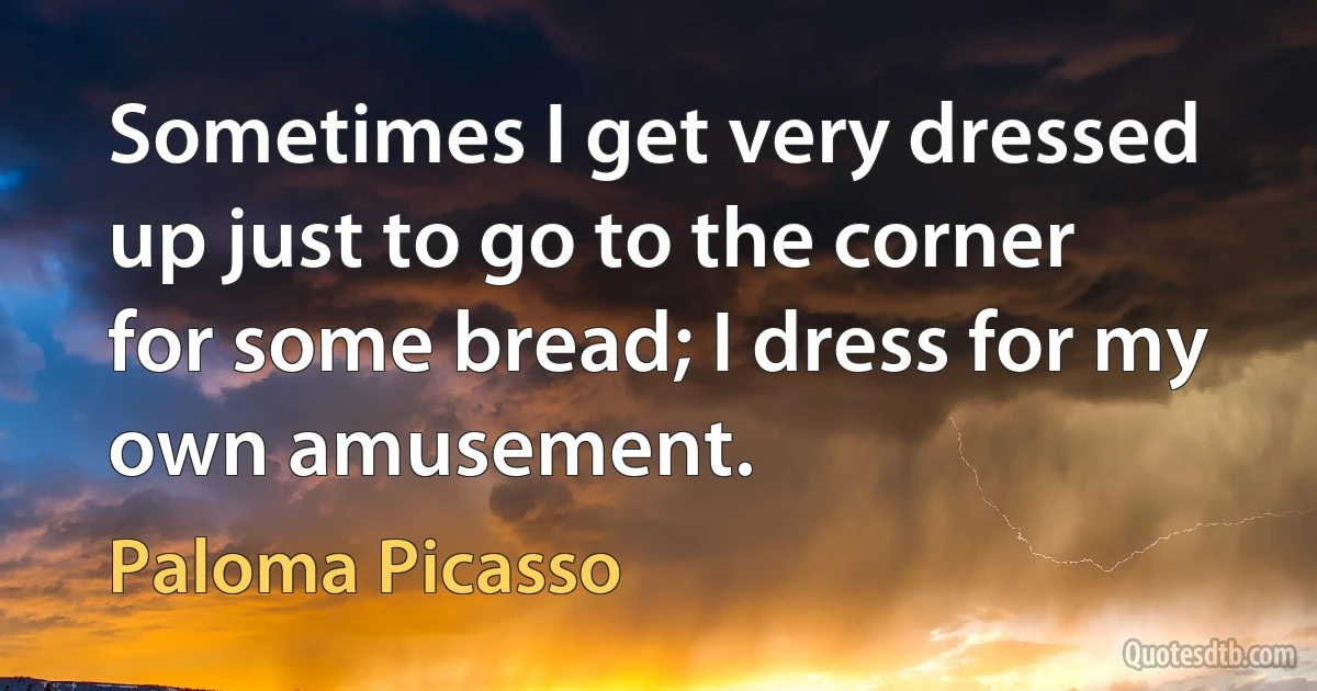 Sometimes I get very dressed up just to go to the corner for some bread; I dress for my own amusement. (Paloma Picasso)