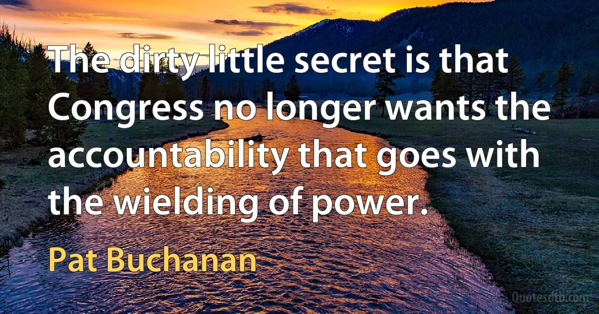 The dirty little secret is that Congress no longer wants the accountability that goes with the wielding of power. (Pat Buchanan)