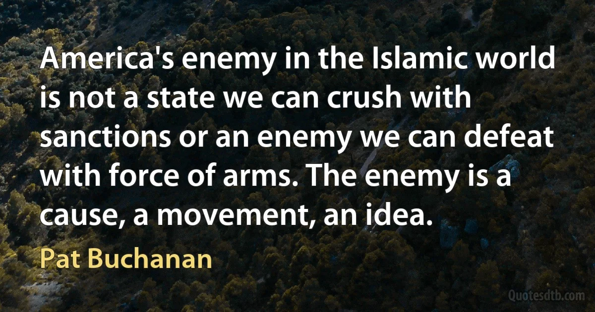 America's enemy in the Islamic world is not a state we can crush with sanctions or an enemy we can defeat with force of arms. The enemy is a cause, a movement, an idea. (Pat Buchanan)