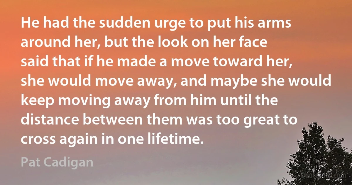 He had the sudden urge to put his arms around her, but the look on her face said that if he made a move toward her, she would move away, and maybe she would keep moving away from him until the distance between them was too great to cross again in one lifetime. (Pat Cadigan)