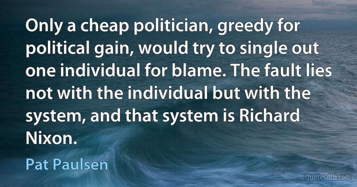 Only a cheap politician, greedy for political gain, would try to single out one individual for blame. The fault lies not with the individual but with the system, and that system is Richard Nixon. (Pat Paulsen)