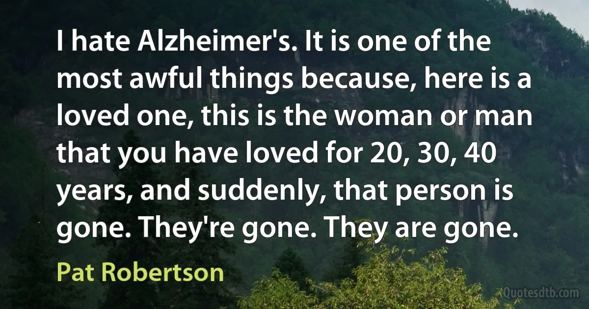 I hate Alzheimer's. It is one of the most awful things because, here is a loved one, this is the woman or man that you have loved for 20, 30, 40 years, and suddenly, that person is gone. They're gone. They are gone. (Pat Robertson)