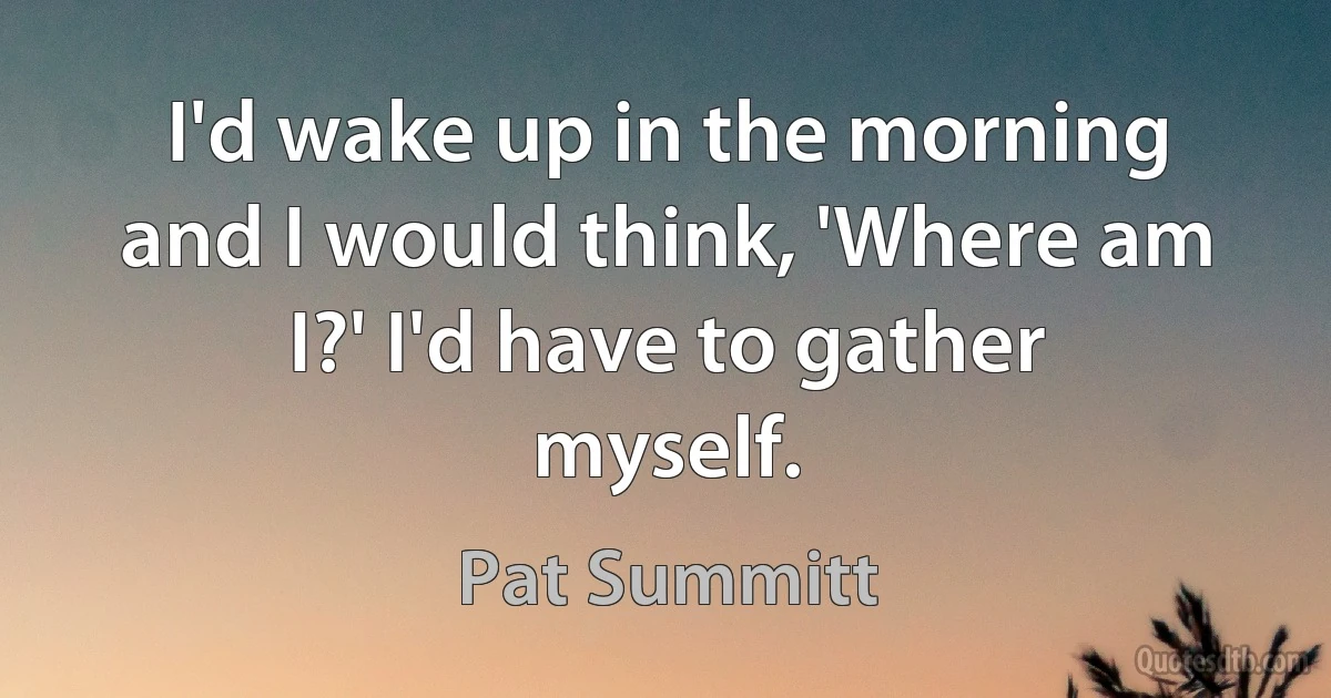 I'd wake up in the morning and I would think, 'Where am I?' I'd have to gather myself. (Pat Summitt)