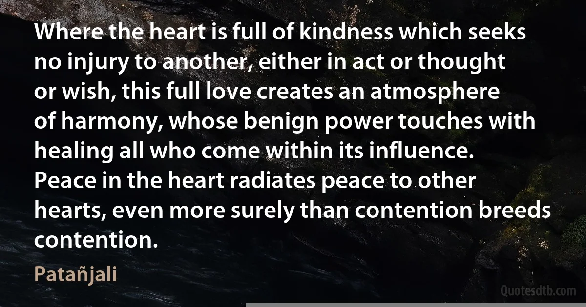 Where the heart is full of kindness which seeks no injury to another, either in act or thought or wish, this full love creates an atmosphere of harmony, whose benign power touches with healing all who come within its influence. Peace in the heart radiates peace to other hearts, even more surely than contention breeds contention. (Patañjali)