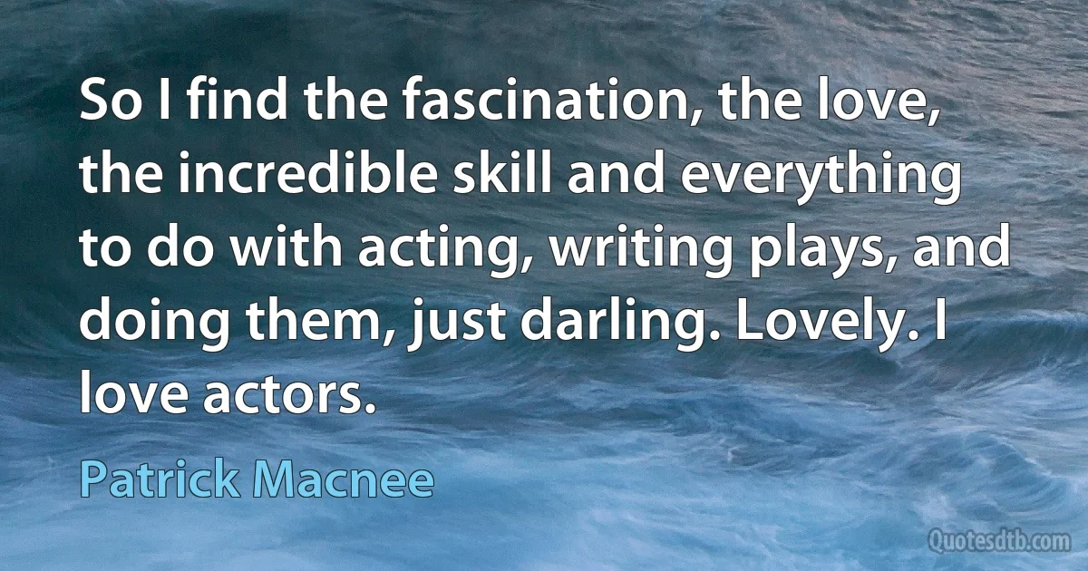 So I find the fascination, the love, the incredible skill and everything to do with acting, writing plays, and doing them, just darling. Lovely. I love actors. (Patrick Macnee)