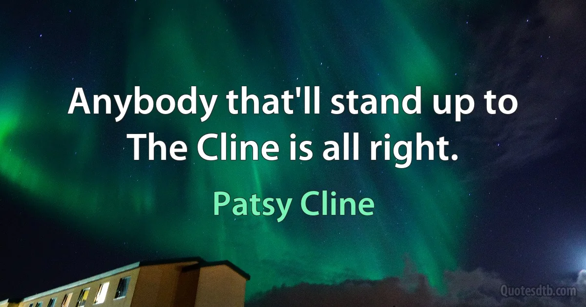 Anybody that'll stand up to The Cline is all right. (Patsy Cline)