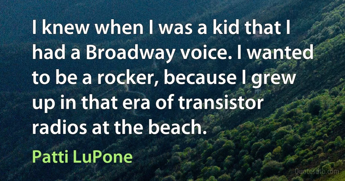 I knew when I was a kid that I had a Broadway voice. I wanted to be a rocker, because I grew up in that era of transistor radios at the beach. (Patti LuPone)