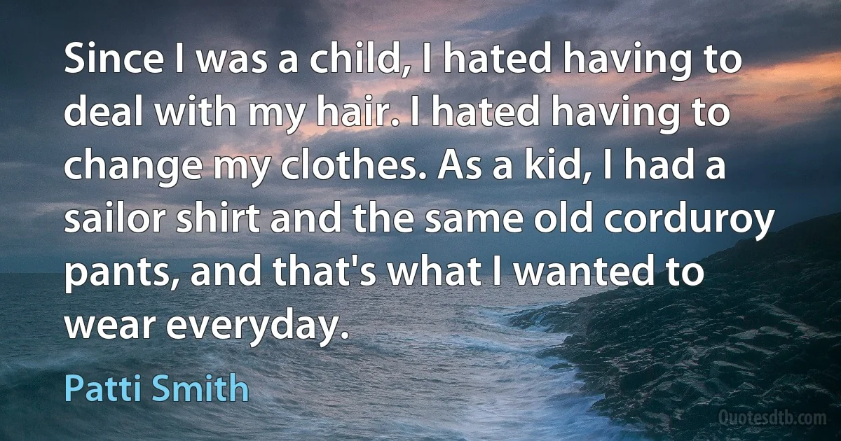 Since I was a child, I hated having to deal with my hair. I hated having to change my clothes. As a kid, I had a sailor shirt and the same old corduroy pants, and that's what I wanted to wear everyday. (Patti Smith)