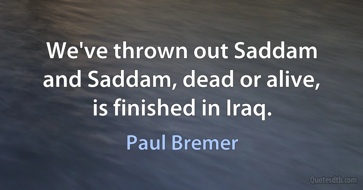 We've thrown out Saddam and Saddam, dead or alive, is finished in Iraq. (Paul Bremer)