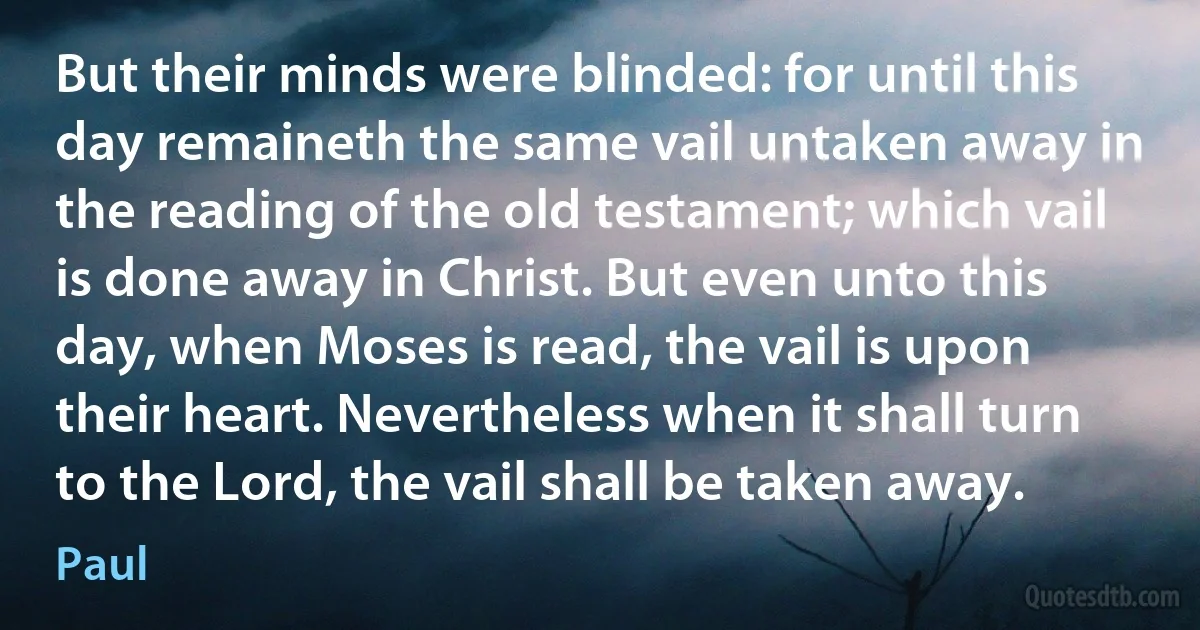 But their minds were blinded: for until this day remaineth the same vail untaken away in the reading of the old testament; which vail is done away in Christ. But even unto this day, when Moses is read, the vail is upon their heart. Nevertheless when it shall turn to the Lord, the vail shall be taken away. (Paul)