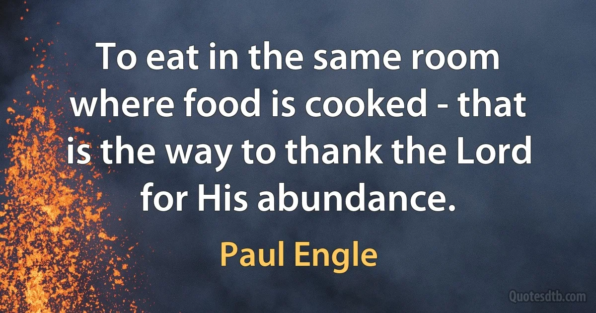 To eat in the same room where food is cooked - that is the way to thank the Lord for His abundance. (Paul Engle)