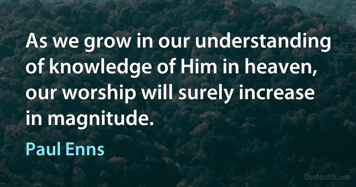 As we grow in our understanding of knowledge of Him in heaven, our worship will surely increase in magnitude. (Paul Enns)