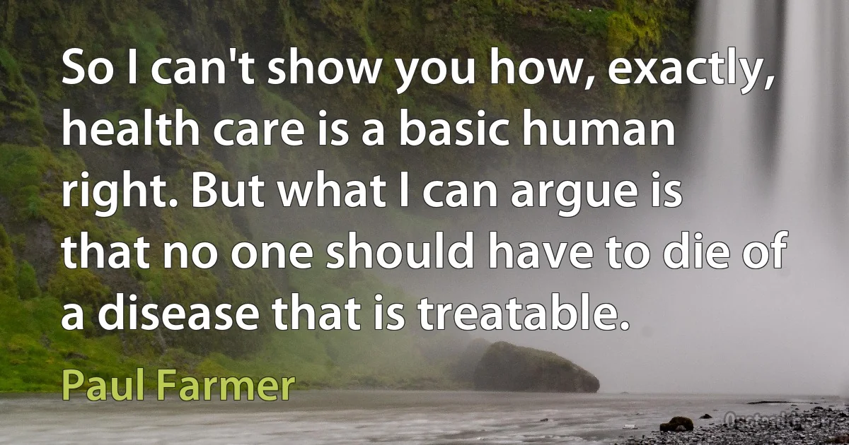 So I can't show you how, exactly, health care is a basic human right. But what I can argue is that no one should have to die of a disease that is treatable. (Paul Farmer)