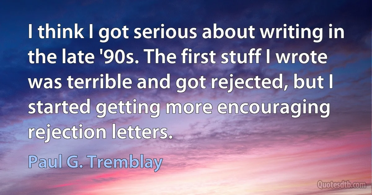 I think I got serious about writing in the late '90s. The first stuff I wrote was terrible and got rejected, but I started getting more encouraging rejection letters. (Paul G. Tremblay)