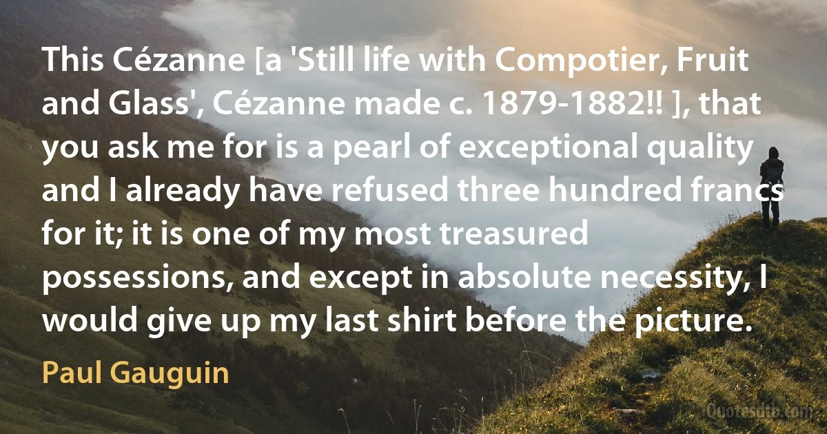 This Cézanne [a 'Still life with Compotier, Fruit and Glass', Cézanne made c. 1879-1882!! ], that you ask me for is a pearl of exceptional quality and I already have refused three hundred francs for it; it is one of my most treasured possessions, and except in absolute necessity, I would give up my last shirt before the picture. (Paul Gauguin)