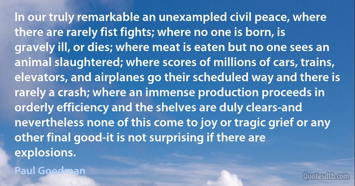 In our truly remarkable an unexampled civil peace, where there are rarely fist fights; where no one is born, is gravely ill, or dies; where meat is eaten but no one sees an animal slaughtered; where scores of millions of cars, trains, elevators, and airplanes go their scheduled way and there is rarely a crash; where an immense production proceeds in orderly efficiency and the shelves are duly clears-and nevertheless none of this come to joy or tragic grief or any other final good-it is not surprising if there are explosions. (Paul Goodman)