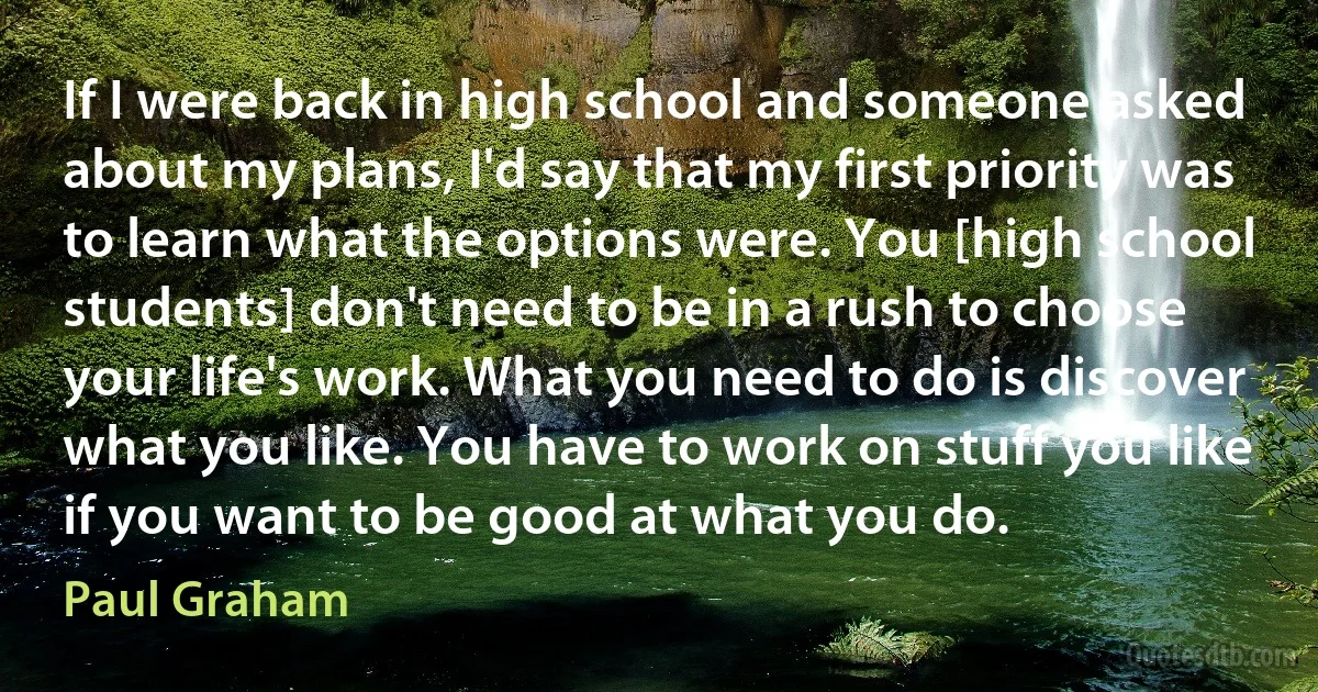 If I were back in high school and someone asked about my plans, I'd say that my first priority was to learn what the options were. You [high school students] don't need to be in a rush to choose your life's work. What you need to do is discover what you like. You have to work on stuff you like if you want to be good at what you do. (Paul Graham)