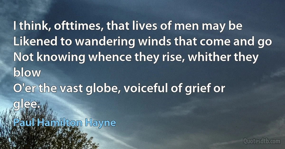 I think, ofttimes, that lives of men may be
Likened to wandering winds that come and go
Not knowing whence they rise, whither they blow
O'er the vast globe, voiceful of grief or glee. (Paul Hamilton Hayne)