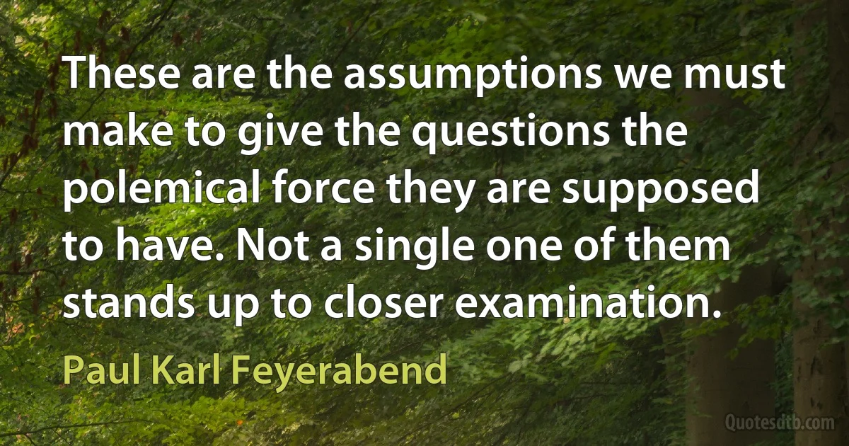 These are the assumptions we must make to give the questions the polemical force they are supposed to have. Not a single one of them stands up to closer examination. (Paul Karl Feyerabend)