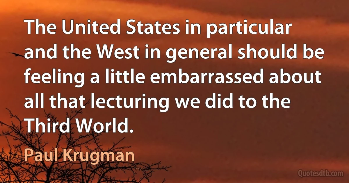 The United States in particular and the West in general should be feeling a little embarrassed about all that lecturing we did to the Third World. (Paul Krugman)