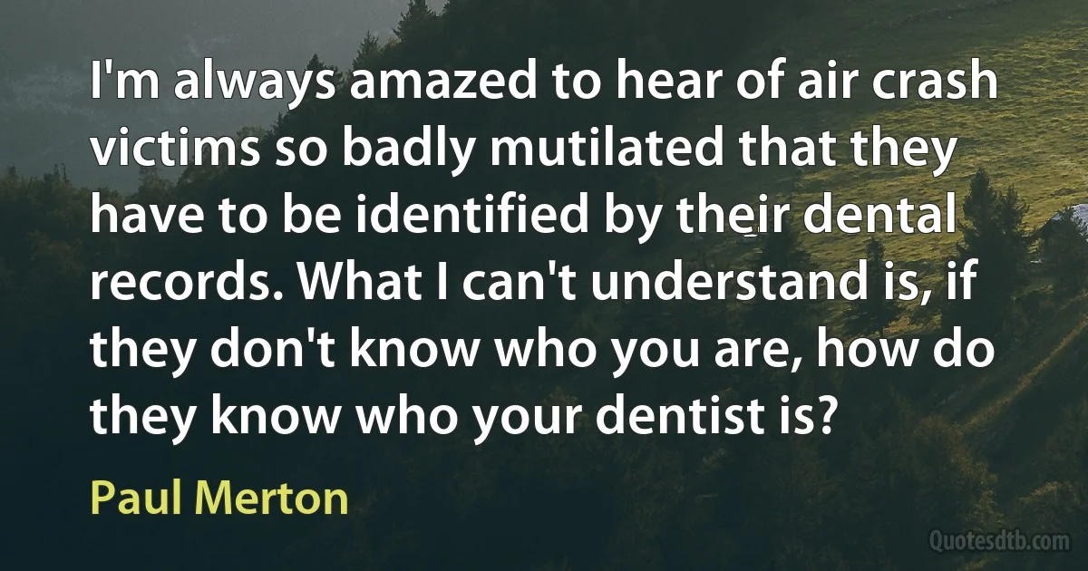 I'm always amazed to hear of air crash victims so badly mutilated that they have to be identified by their dental records. What I can't understand is, if they don't know who you are, how do they know who your dentist is? (Paul Merton)